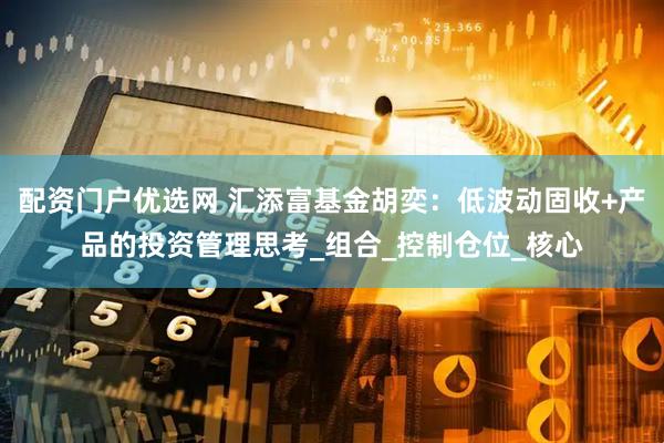 配资门户优选网 汇添富基金胡奕：低波动固收+产品的投资管理思考_组合_控制仓位_核心