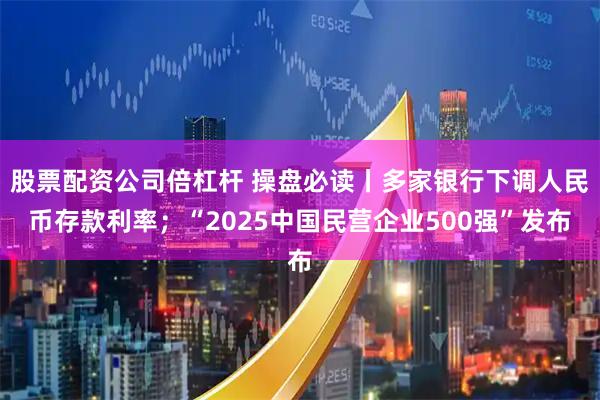 股票配资公司倍杠杆 操盘必读丨多家银行下调人民币存款利率；“2025中国民营企业500强”发布