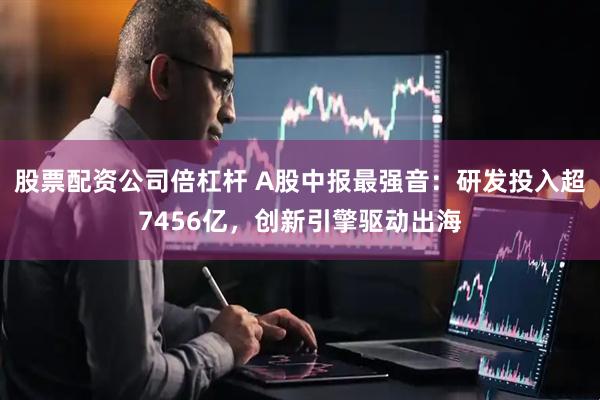 股票配资公司倍杠杆 A股中报最强音：研发投入超7456亿，创新引擎驱动出海