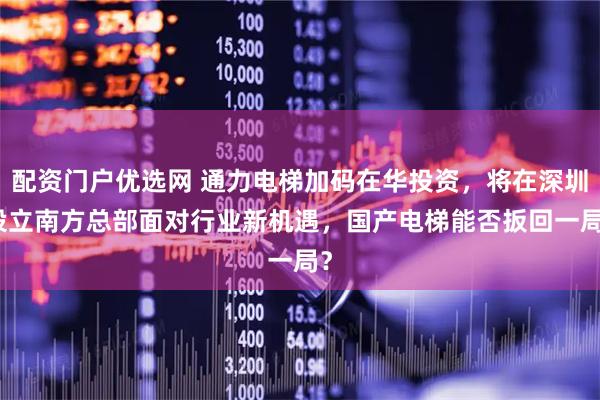 配资门户优选网 通力电梯加码在华投资，将在深圳设立南方总部　面对行业新机遇，国产电梯能否扳回一局？