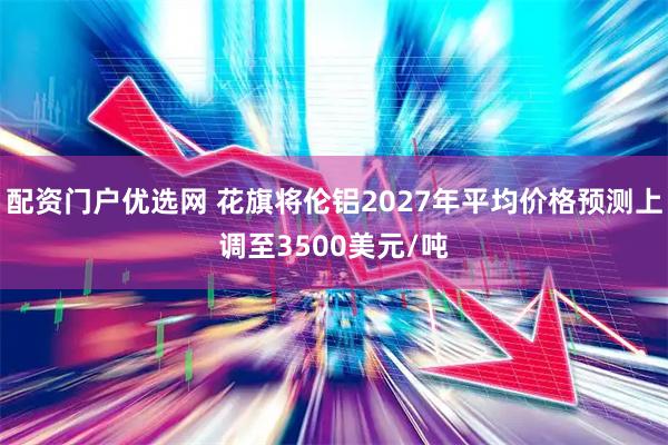 配资门户优选网 花旗将伦铝2027年平均价格预测上调至3500美元/吨
