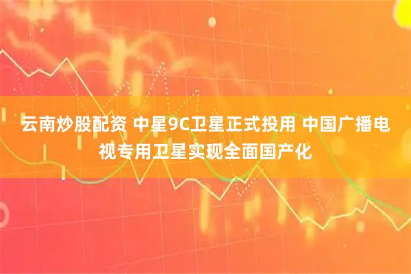 云南炒股配资 中星9C卫星正式投用 中国广播电视专用卫星实现全面国产化