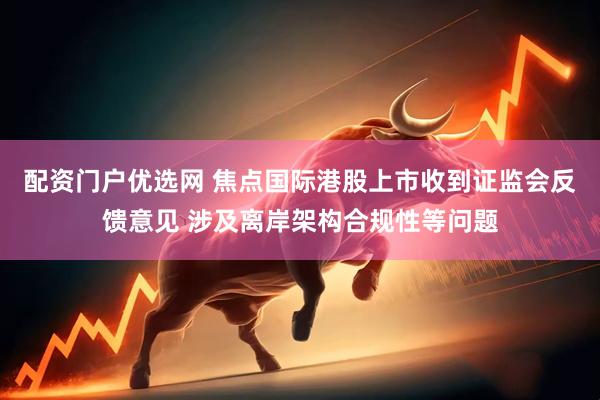 配资门户优选网 焦点国际港股上市收到证监会反馈意见 涉及离岸架构合规性等问题