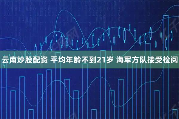 云南炒股配资 平均年龄不到21岁 海军方队接受检阅