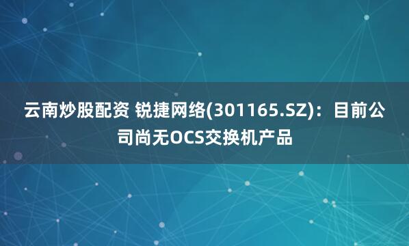 云南炒股配资 锐捷网络(301165.SZ)：目前公司尚无OCS交换机产品