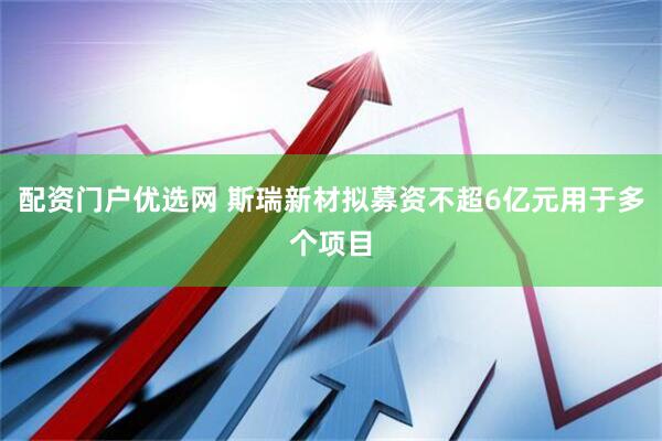 配资门户优选网 斯瑞新材拟募资不超6亿元用于多个项目