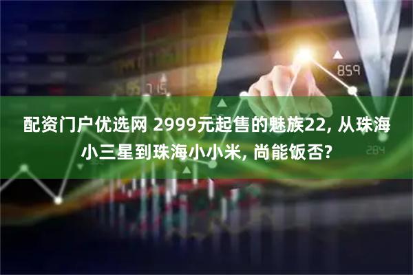 配资门户优选网 2999元起售的魅族22, 从珠海小三星到珠海小小米, 尚能饭否?