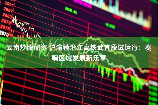 云南炒股配资 沪渝蓉沿江高铁武宜段试运行：奏响区域发展新乐章