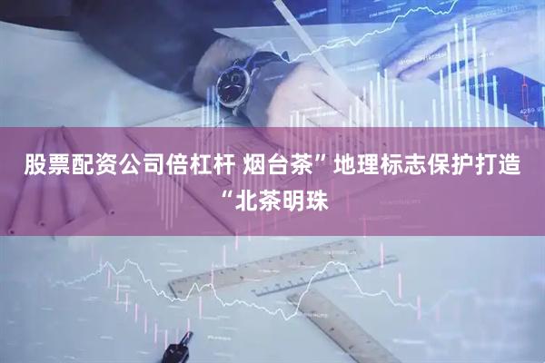股票配资公司倍杠杆 烟台茶”地理标志保护打造“北茶明珠