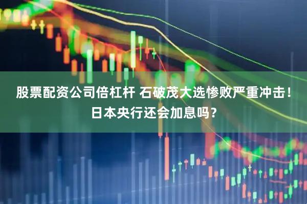 股票配资公司倍杠杆 石破茂大选惨败严重冲击！日本央行还会加息吗？