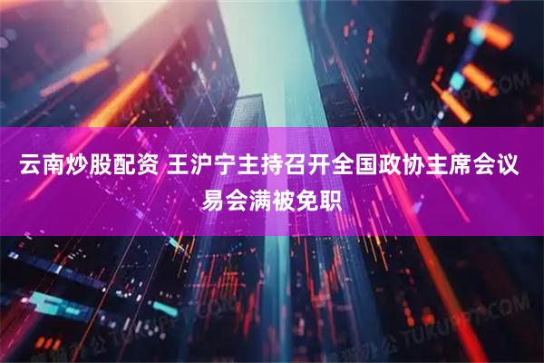 云南炒股配资 王沪宁主持召开全国政协主席会议 易会满被免职