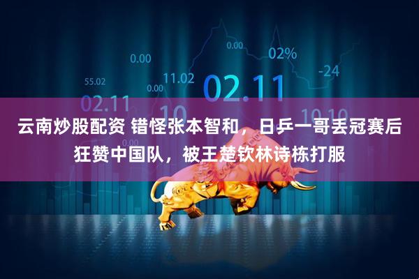 云南炒股配资 错怪张本智和,日乒一哥丢冠赛后狂赞中国队,被王楚钦林诗栋打服