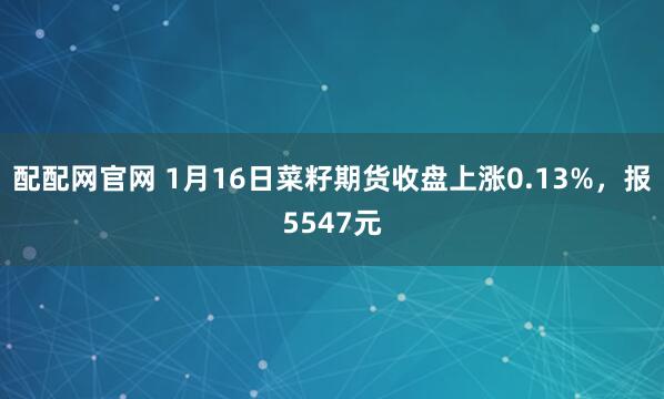 配配网官网 1月16日菜籽期货收盘上涨0.13%，报5547元