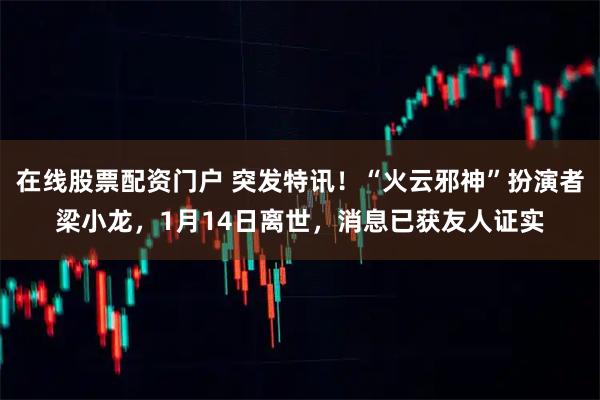 在线股票配资门户 突发特讯！“火云邪神”扮演者梁小龙，1月14日离世，消息已获友人证实