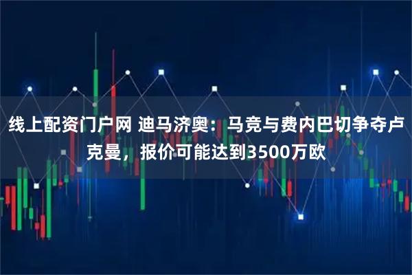线上配资门户网 迪马济奥：马竞与费内巴切争夺卢克曼，报价可能达到3500万欧