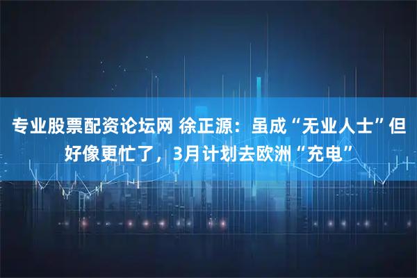 专业股票配资论坛网 徐正源：虽成“无业人士”但好像更忙了，3月计划去欧洲“充电”