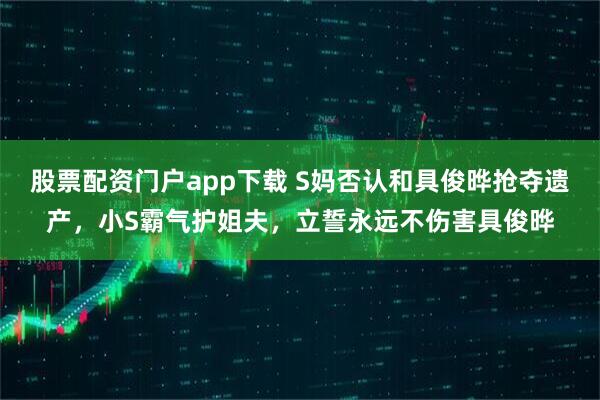 股票配资门户app下载 S妈否认和具俊晔抢夺遗产，小S霸气护姐夫，立誓永远不伤害具俊晔