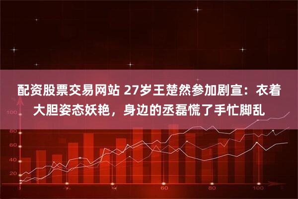 配资股票交易网站 27岁王楚然参加剧宣：衣着大胆姿态妖艳，身边的丞磊慌了手忙脚乱