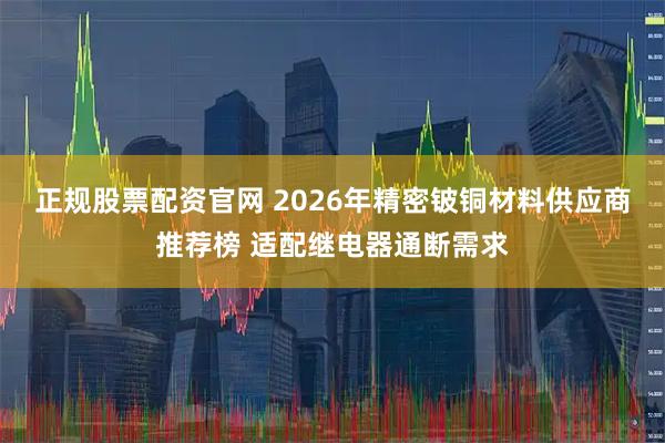 正规股票配资官网 2026年精密铍铜材料供应商推荐榜 适配继电器通断需求