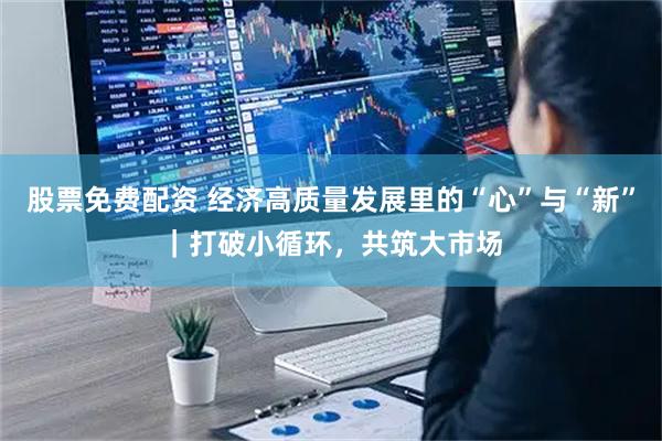 股票免费配资 经济高质量发展里的“心”与“新”｜打破小循环，共筑大市场