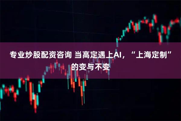 专业炒股配资咨询 当高定遇上AI，“上海定制”的变与不变