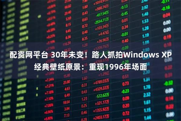 配资网平台 30年未变！路人抓拍Windows XP经典壁纸原景：重现1996年场面