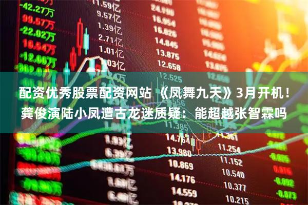 配资优秀股票配资网站 《凤舞九天》3月开机！龚俊演陆小凤遭古龙迷质疑：能超越张智霖吗