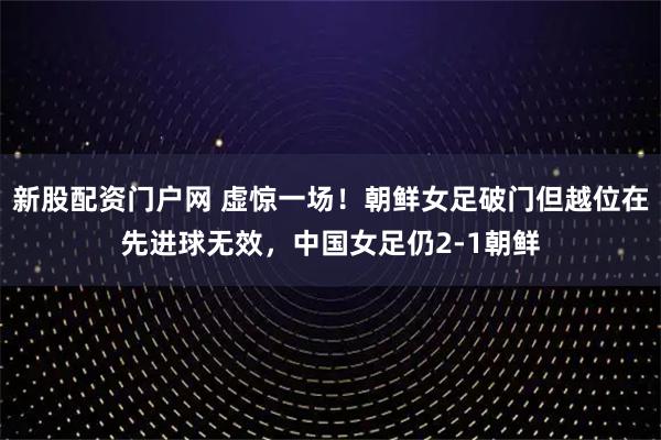 新股配资门户网 虚惊一场！朝鲜女足破门但越位在先进球无效，中国女足仍2-1朝鲜