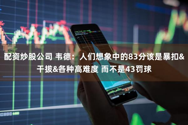 配资炒股公司 韦德：人们想象中的83分该是暴扣&干拔&各种高难度 而不是43罚球