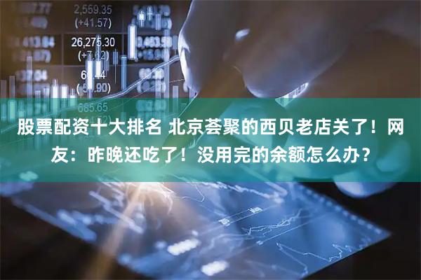 股票配资十大排名 北京荟聚的西贝老店关了！网友：昨晚还吃了！没用完的余额怎么办？