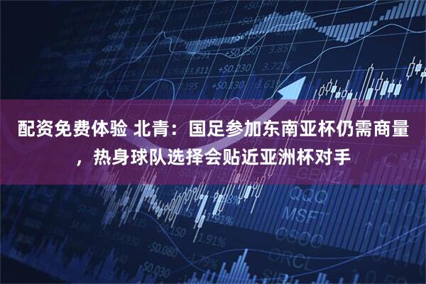 配资免费体验 北青：国足参加东南亚杯仍需商量，热身球队选择会贴近亚洲杯对手