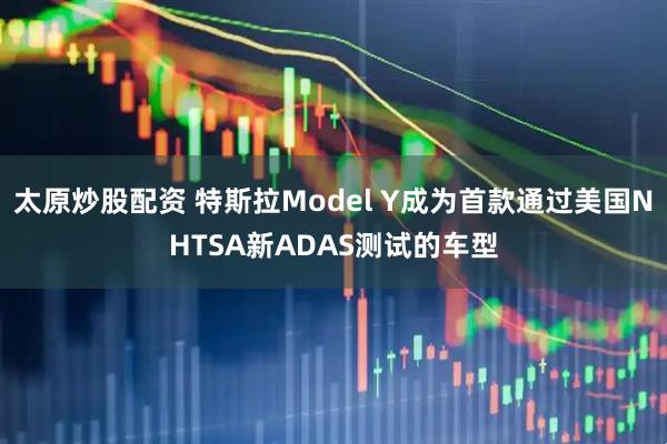太原炒股配资 特斯拉Model Y成为首款通过美国NHTSA新ADAS测试的车型