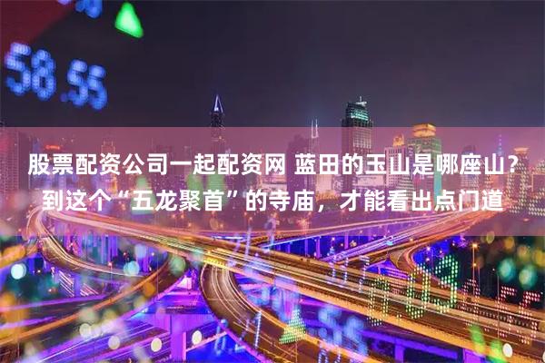 股票配资公司一起配资网 蓝田的玉山是哪座山？到这个“五龙聚首”的寺庙，才能看出点门道