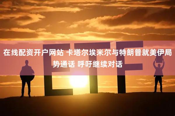 在线配资开户网站 卡塔尔埃米尔与特朗普就美伊局势通话 呼吁继续对话