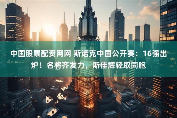 中国股票配资网网 斯诺克中国公开赛：16强出炉！名将齐发力，斯佳辉轻取同胞