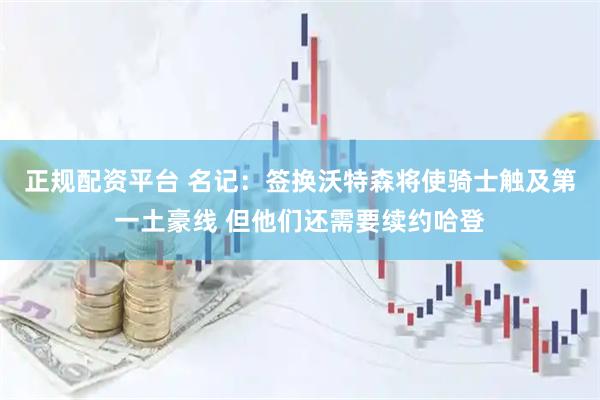 正规配资平台 名记：签换沃特森将使骑士触及第一土豪线 但他们还需要续约哈登