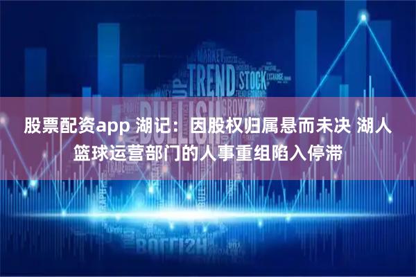 股票配资app 湖记：因股权归属悬而未决 湖人篮球运营部门的人事重组陷入停滞